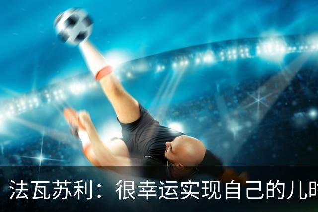 法瓦苏利：很幸运实现自己的儿时梦想，这支意大利国家队非常团结