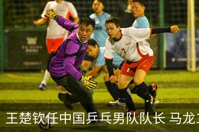 王楚钦任中国乒乓男队队长 马龙12年任期结束