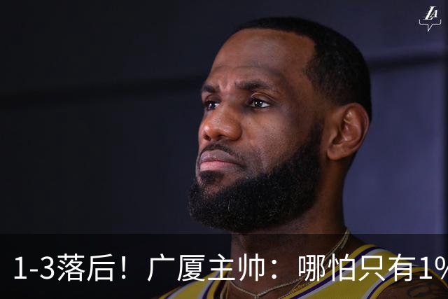 1-3落后！广厦主帅：哪怕只有1%的希望也要抓住机会